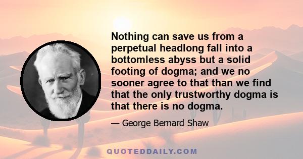 Nothing can save us from a perpetual headlong fall into a bottomless abyss but a solid footing of dogma; and we no sooner agree to that than we find that the only trustworthy dogma is that there is no dogma.