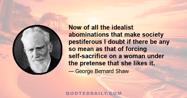 Now of all the idealist abominations that make society pestiferous I doubt if there be any so mean as that of forcing self-sacrifice on a woman under the pretense that she likes it.