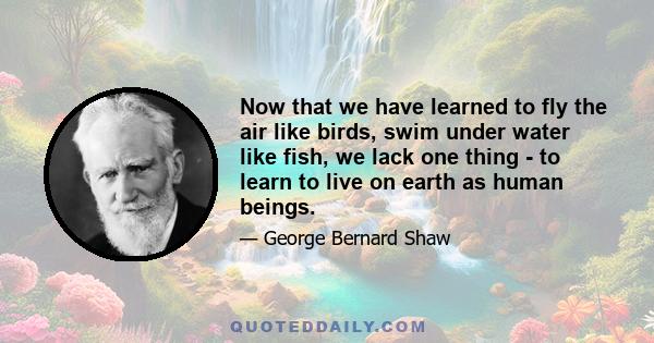 Now that we have learned to fly the air like birds, swim under water like fish, we lack one thing - to learn to live on earth as human beings.