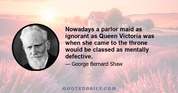 Nowadays a parlor maid as ignorant as Queen Victoria was when she came to the throne would be classed as mentally defective.