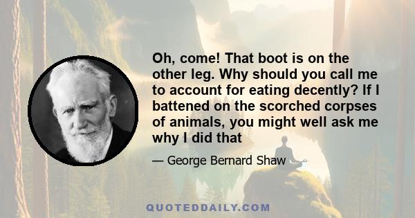 Oh, come! That boot is on the other leg. Why should you call me to account for eating decently? If I battened on the scorched corpses of animals, you might well ask me why I did that