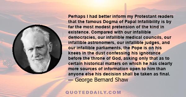 Perhaps I had better inform my Protestant readers that the famous Dogma of Papal Infallibility is by far the most modest pretension of the kind in existence. Compared with our infallible democracies, our infallible