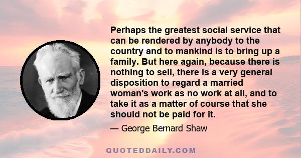 Perhaps the greatest social service that can be rendered by anybody to the country and to mankind is to bring up a family. But here again, because there is nothing to sell, there is a very general disposition to regard