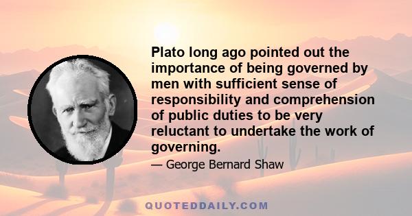 Plato long ago pointed out the importance of being governed by men with sufficient sense of responsibility and comprehension of public duties to be very reluctant to undertake the work of governing.