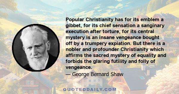 Popular Christianity has for its emblem a gibbet, for its chief sensation a sanginary execution after torture, for its central mystery is an insane vengeance bought off by a trumpery expiation. But there is a nobler and 