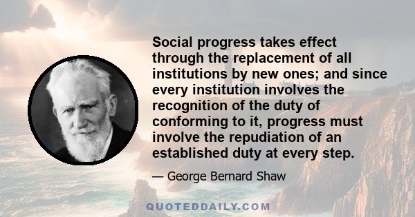 Social progress takes effect through the replacement of all institutions by new ones; and since every institution involves the recognition of the duty of conforming to it, progress must involve the repudiation of an