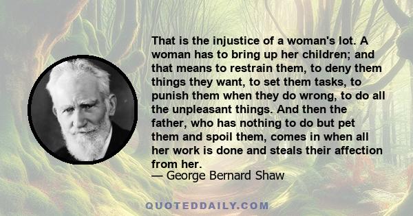 That is the injustice of a woman's lot. A woman has to bring up her children; and that means to restrain them, to deny them things they want, to set them tasks, to punish them when they do wrong, to do all the