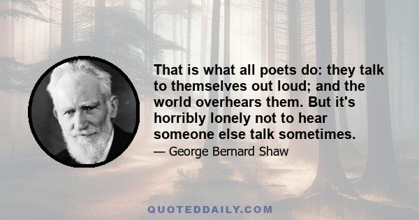 That is what all poets do: they talk to themselves out loud; and the world overhears them. But it's horribly lonely not to hear someone else talk sometimes.