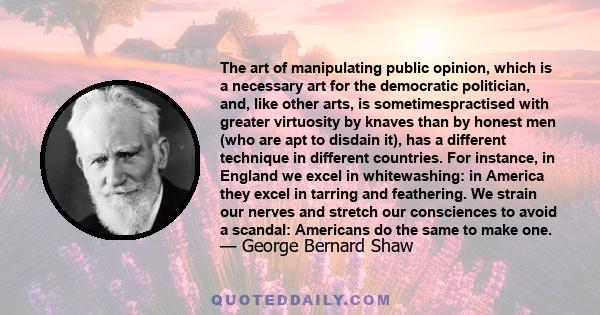 The art of manipulating public opinion, which is a necessary art for the democratic politician, and, like other arts, is sometimespractised with greater virtuosity by knaves than by honest men (who are apt to disdain