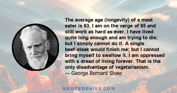 The average age (longevity) of a meat eater is 63. I am on the verge of 85 and still work as hard as ever. I have lived quite long enough and am trying to die; but I simply cannot do it. A single beef-steak would finish 