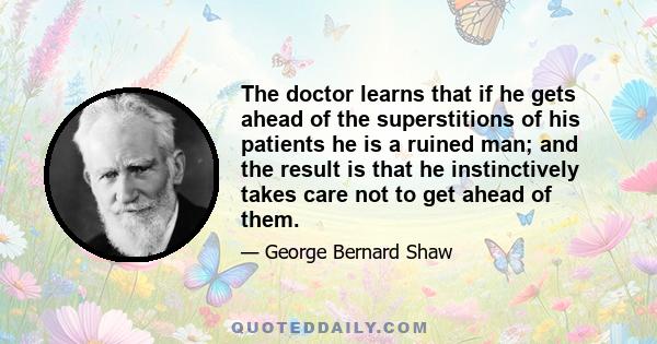 The doctor learns that if he gets ahead of the superstitions of his patients he is a ruined man; and the result is that he instinctively takes care not to get ahead of them.