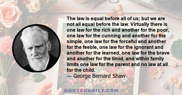 The law is equal before all of us; but we are not all equal before the law. Virtually there is one law for the rich and another for the poor, one law for the cunning and another for the simple, one law for the forceful