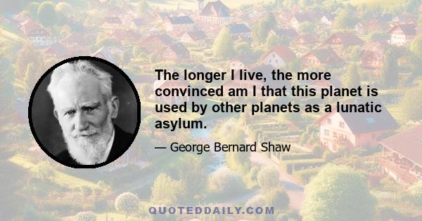 The longer I live, the more convinced am I that this planet is used by other planets as a lunatic asylum.