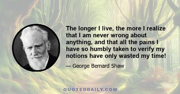 The longer I live, the more I realize that I am never wrong about anything, and that all the pains I have so humbly taken to verify my notions have only wasted my time!