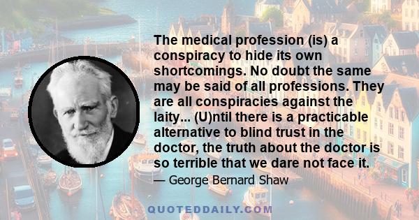 The medical profession (is) a conspiracy to hide its own shortcomings. No doubt the same may be said of all professions. They are all conspiracies against the laity... (U)ntil there is a practicable alternative to blind 