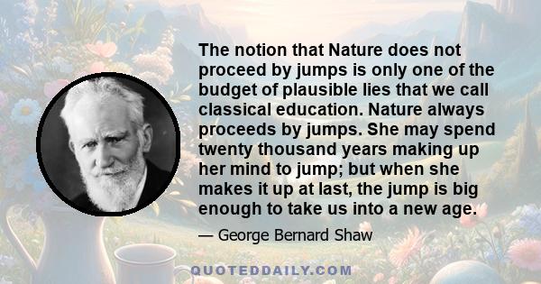 The notion that Nature does not proceed by jumps is only one of the budget of plausible lies that we call classical education. Nature always proceeds by jumps. She may spend twenty thousand years making up her mind to