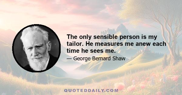 The only sensible person is my tailor. He measures me anew each time he sees me.