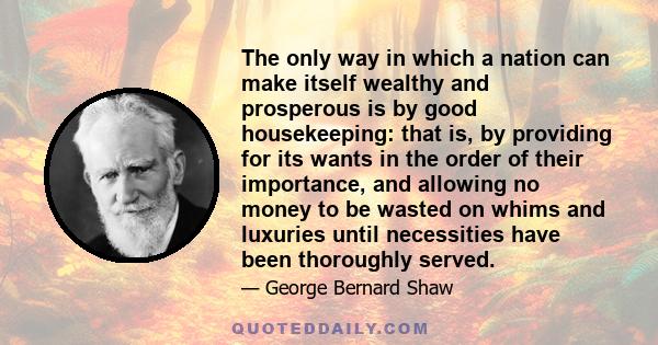 The only way in which a nation can make itself wealthy and prosperous is by good housekeeping: that is, by providing for its wants in the order of their importance, and allowing no money to be wasted on whims and