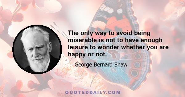 The only way to avoid being miserable is not to have enough leisure to wonder whether you are happy or not.