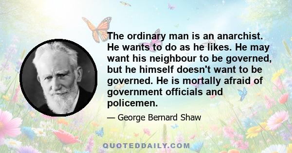 The ordinary man is an anarchist. He wants to do as he likes. He may want his neighbour to be governed, but he himself doesn't want to be governed. He is mortally afraid of government officials and policemen.