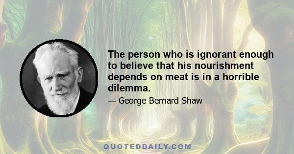 The person who is ignorant enough to believe that his nourishment depends on meat is in a horrible dilemma.