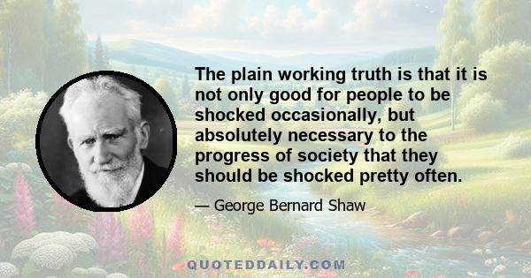 The plain working truth is that it is not only good for people to be shocked occasionally, but absolutely necessary to the progress of society that they should be shocked pretty often.