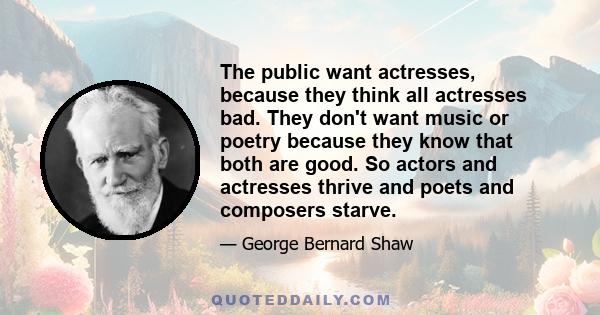 The public want actresses, because they think all actresses bad. They don't want music or poetry because they know that both are good. So actors and actresses thrive and poets and composers starve.