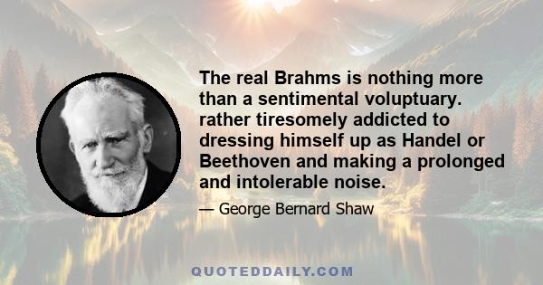 The real Brahms is nothing more than a sentimental voluptuary. rather tiresomely addicted to dressing himself up as Handel or Beethoven and making a prolonged and intolerable noise.