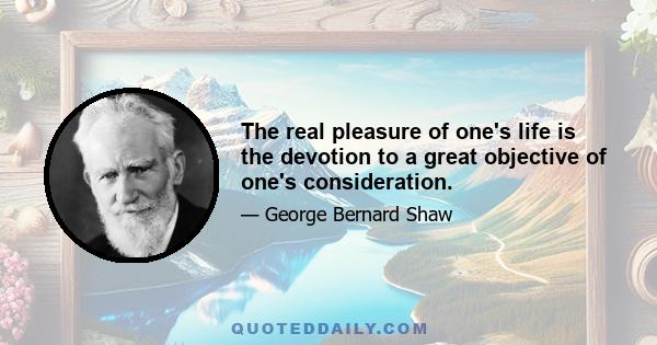 The real pleasure of one's life is the devotion to a great objective of one's consideration.