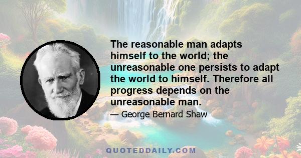 The reasonable man adapts himself to the world; the unreasonable one persists to adapt the world to himself. Therefore all progress depends on the unreasonable man.