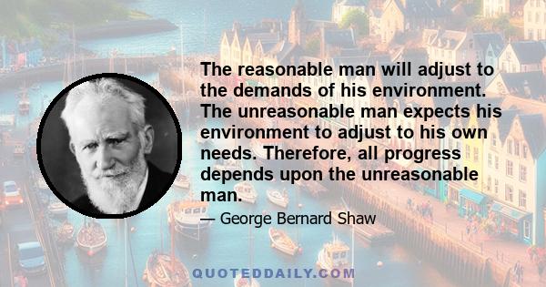 The reasonable man will adjust to the demands of his environment. The unreasonable man expects his environment to adjust to his own needs. Therefore, all progress depends upon the unreasonable man.