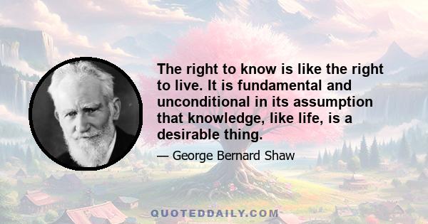 The right to know is like the right to live. It is fundamental and unconditional in its assumption that knowledge, like life, is a desirable thing.