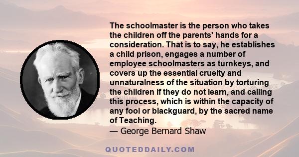 The schoolmaster is the person who takes the children off the parents' hands for a consideration. That is to say, he establishes a child prison, engages a number of employee schoolmasters as turnkeys, and covers up the