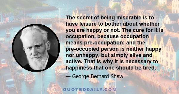 The secret of being miserable is to have leisure to bother about whether you are happy or not. The cure for it is occupation, because occupation means pre-occupation; and the pre-occupied person is neither happy nor