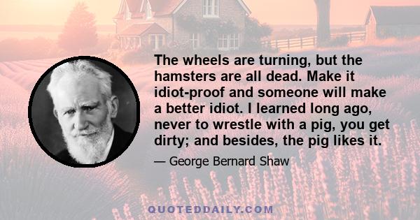 The wheels are turning, but the hamsters are all dead. Make it idiot-proof and someone will make a better idiot. I learned long ago, never to wrestle with a pig, you get dirty; and besides, the pig likes it.