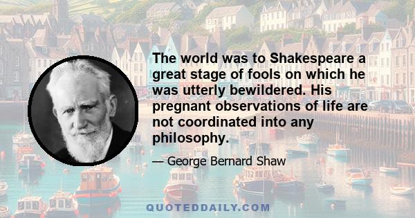 The world was to Shakespeare a great stage of fools on which he was utterly bewildered. His pregnant observations of life are not coordinated into any philosophy.