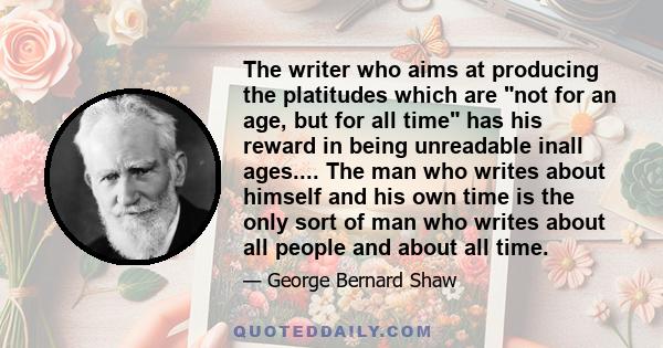 The writer who aims at producing the platitudes which are not for an age, but for all time has his reward in being unreadable inall ages.... The man who writes about himself and his own time is the only sort of man who