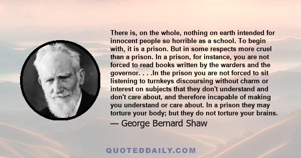 There is, on the whole, nothing on earth intended for innocent people so horrible as a school. To begin with, it is a prison. But in some respects more cruel than a prison. In a prison, for instance, you are not forced