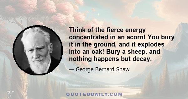 Think of the fierce energy concentrated in an acorn! You bury it in the ground, and it explodes into an oak! Bury a sheep, and nothing happens but decay.