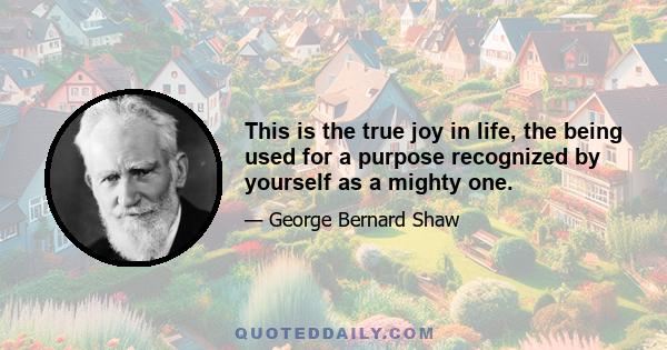 This is the true joy in life, the being used for a purpose recognized by yourself as a mighty one.