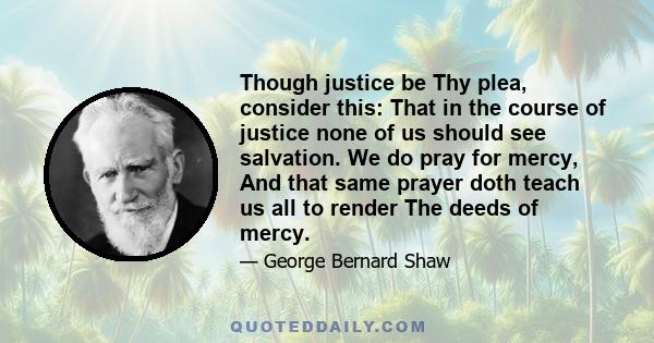 Though justice be Thy plea, consider this: That in the course of justice none of us should see salvation. We do pray for mercy, And that same prayer doth teach us all to render The deeds of mercy.