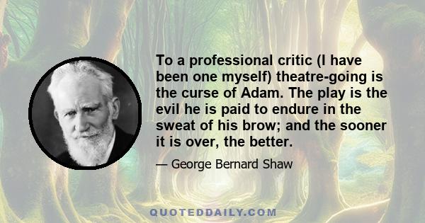 To a professional critic (I have been one myself) theatre-going is the curse of Adam. The play is the evil he is paid to endure in the sweat of his brow; and the sooner it is over, the better.