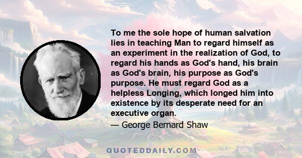 To me the sole hope of human salvation lies in teaching Man to regard himself as an experiment in the realization of God, to regard his hands as God's hand, his brain as God's brain, his purpose as God's purpose. He