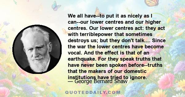 We all have--to put it as nicely as I can--our lower centres and our higher centres. Our lower centres act: they act with terriblepower that sometimes destroys us; but they don't talk.... Since the war the lower centres 