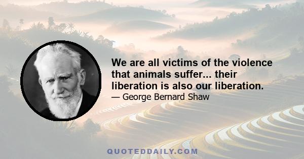 We are all victims of the violence that animals suffer... their liberation is also our liberation.