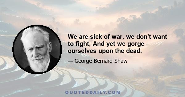 We are sick of war, we don't want to fight, And yet we gorge ourselves upon the dead.