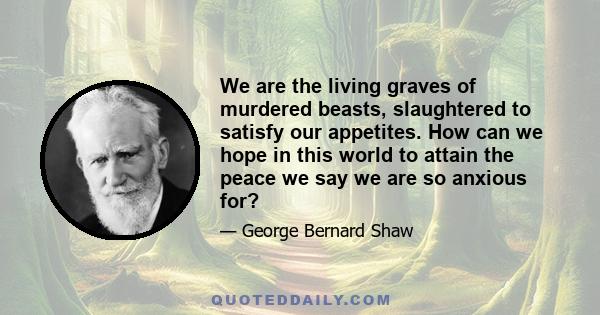 We are the living graves of murdered beasts, slaughtered to satisfy our appetites. How can we hope in this world to attain the peace we say we are so anxious for?