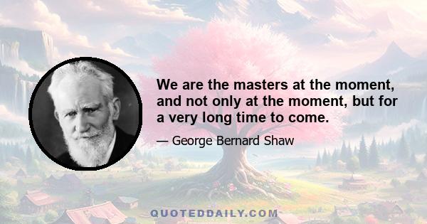 We are the masters at the moment, and not only at the moment, but for a very long time to come.