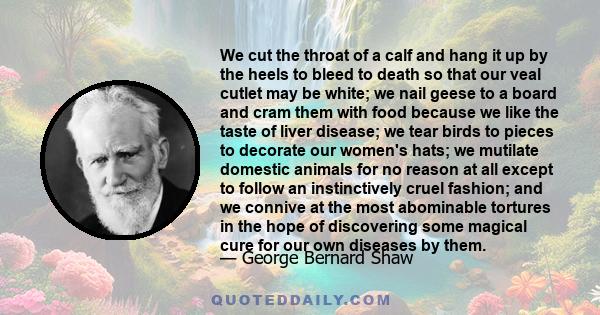 We cut the throat of a calf and hang it up by the heels to bleed to death so that our veal cutlet may be white; we nail geese to a board and cram them with food because we like the taste of liver disease; we tear birds