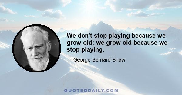 We don't stop playing because we grow old; we grow old because we stop playing.